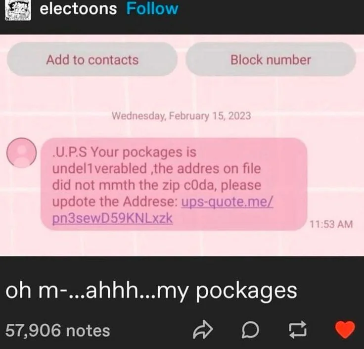 screenshot of a tumblr post by user electoons:

image: screenshot of a spam text message reading: ".U.P.S Your pockages is undel1verabled ,the addres on file did not mmth the zip c0da, please updote the Addrese: <spam link>

caption: oh m-…ahhh…my pockages
